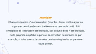 Atomicity
Chaque instruction d'une transaction (pour lire, écrire, mettre à jour ou
supprimer des données) est traitée comme une seule unité. Soit
l’intégralité de l’instruction est exécutée, soit aucune d’elle n’est exécutée.
Cette propriété empêche la perte et la corruption de données si, par
exemple, si votre source de données de streaming tombe en panne en
cours de flux.
 