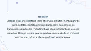 Isolation
Lorsque plusieurs utilisateurs lisent et écrivent simultanément à partir de
la même table, l'isolation de leurs transactions garantit que les
transactions simultanées n'interfèrent pas et ne s'affectent pas les unes
les autres. Chaque requête peut se produire comme si elle se produisait
une par une, même si elle se produisait simultanément.
 