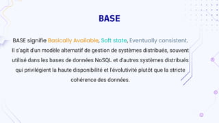 BASE
BASE signifie Basically Available, Soft state, Eventually consistent.
Il s'agit d'un modèle alternatif de gestion de systèmes distribués, souvent
utilisé dans les bases de données NoSQL et d'autres systèmes distribués
qui privilégient la haute disponibilité et l'évolutivité plutôt que la stricte
cohérence des données.
 