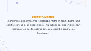 Basically Available
Le système reste opérationnel et disponible même en cas de panne. Cela
signifie que tous les composants ne sont peut-être pas disponibles à tout
moment, mais que le système dans son ensemble continue de
fonctionner.
 