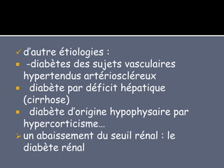  d’autre étiologies :
 -diabètes des sujets vasculaires
hypertendus artérioscléreux
 diabète par déficit hépatique
(cirrhose)
 diabète d’origine hypophysaire par
hypercorticisme…
 un abaissement du seuil rénal : le
diabète rénal
 