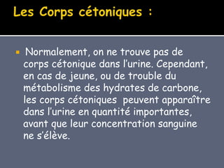  Normalement, on ne trouve pas de
corps cétonique dans l’urine. Cependant,
en cas de jeune, ou de trouble du
métabolisme des hydrates de carbone,
les corps cétoniques peuvent apparaître
dans l’urine en quantité importantes,
avant que leur concentration sanguine
ne s’élève.
 