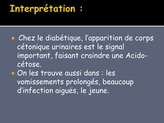  Chez le diabétique, l’apparition de corps
cétonique urinaires est le signal
important, faisant craindre une Acido-
cétose.
 On les trouve aussi dans : les
vomissements prolongés, beaucoup
d’infection aiguës, le jeune.
 