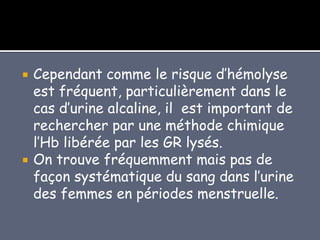  Cependant comme le risque d’hémolyse
est fréquent, particulièrement dans le
cas d’urine alcaline, il est important de
rechercher par une méthode chimique
l’Hb libérée par les GR lysés.
 On trouve fréquemment mais pas de
façon systématique du sang dans l’urine
des femmes en périodes menstruelle.
 