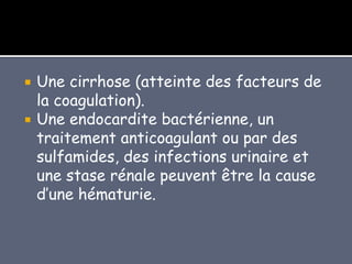  Une cirrhose (atteinte des facteurs de
la coagulation).
 Une endocardite bactérienne, un
traitement anticoagulant ou par des
sulfamides, des infections urinaire et
une stase rénale peuvent être la cause
d’une hématurie.
 