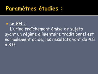  Le PH :
L’urine fraîchement émise de sujets
ayant un régime alimentaire traditionnel est
normalement acide, les résultats vont de 4.8
à 8.0.
 
