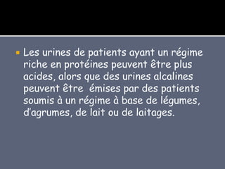  Les urines de patients ayant un régime
riche en protéines peuvent être plus
acides, alors que des urines alcalines
peuvent être émises par des patients
soumis à un régime à base de légumes,
d’agrumes, de lait ou de laitages.
 