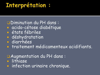 Diminution du PH dans :
 acido-cétose diabétique
 états fébriles
 déshydratation
 diarrhées
 traitement médicamenteux acidifiants.
Augmentation du PH dans :
 lithiase
 infection urinaire chronique.
 