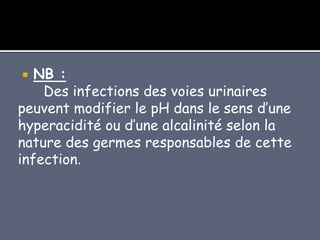  NB :
Des infections des voies urinaires
peuvent modifier le pH dans le sens d’une
hyperacidité ou d’une alcalinité selon la
nature des germes responsables de cette
infection.
 