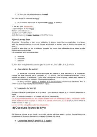 ● Un beau soir, foin des bocks et de la limonade,
Des cafés tapageurs aux lustres éclatants!
● On va sous les tilleuls verts de la promenade » Roman de Rimbaud
A - BB - A = rimes embrassées :
« Odeurs de pluie de mon enfance
Derniers soleil de la saison !
A sept ans comme il faisait bon
Après d’ennuyeuses vacances » Automne de René Guy Cadou
II] Les formes fixes
On appelle « formes fixes », les « formes préétablies de poèmes portant des noms particuliers et composés
selon des règles précises qui concerne le nombre, la disposition et, souvent aussi, la répétition des vers et des
rimes ».
À partir du XXe siècle, on voit un abandon progressif des formes fixes préétablies afin de laisser le poète
explorer ses propres rythmes.
Les formes fixes les plus courantes sont :
● la ballade
● le rondeau
● le sonnet
Ici, nous allons nous pencher sur le sonnet grâce au poème de Louise Labé « Je vis, je meurs ».
a. Aux origines du sonnet
Le sonnet est une forme poétique empruntée aux italiens au XVIe siècle et dont le représentant
iconique est alors Pétrarque qui en composera 317. En France, c’est la supposée découverte en 1533 du
tombeau de Laure qui va déclencher à Lyon la mode Pétrarquiste. Ensuite, à la cour, Clément Marot et Mellin de
Saint-Gelais vont adapter de nombreux sonnets italiens en français.
Du Bellay dans dans Défense et illustration de la langue française, recommande cette forme. Ainsi, le
sonnet va se developper de façon croissante dans le pays.
b. Les codes du sonnet
Grâce au poème de Louise Labé « Je vis, je meurs », nous avons un exemple de ce à quoi doit ressembler un
sonnet.
Ainsi, il se compose comme suit : (la suite est une écriture collaborative)
Les deux premières strophes sont des quatrains dont les rimes sont embrassées (A-BB-A), suivi de deux tercets
dont le modèle de rimes est propre au sonnet et se présente comme ceci : c-d-cc-dd (on peut aussi trouver le
modèle suivant : cc-d-e-d-e).
Les vers sont des octosyllabes ou bien des décasyllabes.
III] Quelques figures de style
Une figure de style est le nom donné à un procédé littéraire spécifique, visant à produire divers effets comme
l’amplification, la diminution, l’exagération ou encore de donner une image.
a. Les figures de style propres à la poésie
 