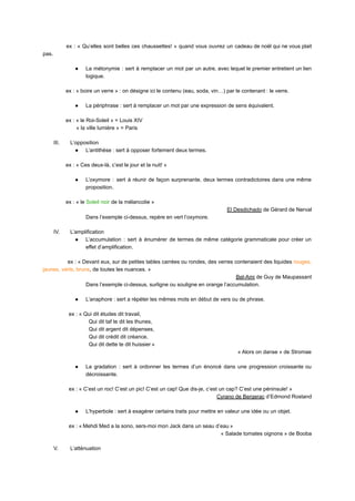 ex : « Qu’elles sont belles ces chaussettes! » quand vous ouvrez un cadeau de noël qui ne vous plait
pas.
● La métonymie : sert à remplacer un mot par un autre, avec lequel le premier entretient un lien
logique.
ex : « boire un verre » : on désigne ici le contenu (eau, soda, vin…) par le contenant : le verre.
● La périphrase : sert à remplacer un mot par une expression de sens équivalent.
ex : « le Roi-Soleil » = Louis XIV
« la ville lumière » = Paris
III. L’opposition
● L’antithèse : sert à opposer fortement deux termes.
ex : « Ces deux-là, c’est le jour et la nuit! »
● L’oxymore : sert à réunir de façon surprenante, deux termes contradictoires dans une même
proposition.
ex : « le Soleil noir de la mélancolie »
El Desdichado de Gérard de Nerval
Dans l’exemple ci-dessus, repère en vert l’oxymore.
IV. L’amplification
● L’accumulation : sert à énumérer de termes de même catégorie grammaticale pour créer un
effet d’amplification.
ex : « Devant eux, sur de petites tables carrées ou rondes, des verres contenaient des liquides rouges,
jaunes, verts, bruns, de toutes les nuances. »
Bel-Ami de Guy de Maupassant
Dans l’exemple ci-dessus, surligne ou souligne en orange l’accumulation.
● L’anaphore : sert a répéter les mêmes mots en début de vers ou de phrase.
ex : « Qui dit études dit travail,
Qui dit taf te dit les thunes,
Qui dit argent dit dépenses,
Qui dit crédit dit créance,
Qui dit dette te dit huissier »
« Alors on danse » de Stromae
● La gradation : sert à ordonner les termes d’un énoncé dans une progression croissante ou
décroissante.
ex : « C’est un roc! C’est un pic! C’est un cap! Que dis-je, c’est un cap? C’est une péninsule! »
Cyrano de Bergerac d’Edmond Rostand
● L’hyperbole : sert à exagérer certains traits pour mettre en valeur une idée ou un objet.
ex : « Mehdi Med a la sono, sers-moi mon Jack dans un seau d’eau »
« Salade tomates oignons » de Booba
V. L’atténuation
 