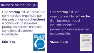 Une startup est une
organization à la recherche
d’un business model
industrialisable et
permettant une croissance
exponentielle.
Steve Blank
Une startup est une structure
commerciale organisée par
des personnes qui cherchent
à concevoir un nouveau
produit ou service dans des
conditions d'extrême
incertitude.
Eric Ries
Qu'est ce qu'une Startup?
 