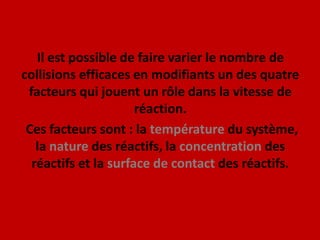 Il est possible de faire varier le nombre de collisions efficaces en modifiants un des quatre facteurs qui jouent un rôle dans la vitesse de réaction.Ces facteurs sont : la température du système, la nature des réactifs, la concentration des réactifs et la surface de contact des réactifs. 