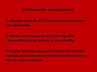 Protocole des manipulations 1. Mesurer 10mL de HCl 1 M et mettre le tout dans une éprouvette.2. Mettre un morceau de 0,41 g de Mg dans l’éprouvette tout en partant le chronomètre.3. Arrêter le temps lorsque la réaction est terminé (lorsque on ne voit plus de bulles se former dans le HCl) et noter le résultat.
