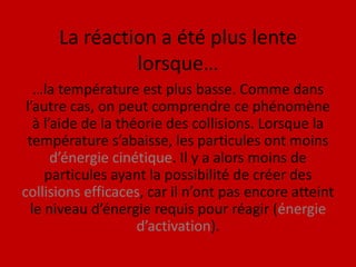 La réaction a été plus lente lorsque……la température est plus basse. Comme dans l’autre cas, on peut comprendre ce phénomène à l’aide de la théorie des collisions. Lorsque la température s’abaisse, les particules ont moins d’énergie cinétique. Il y a alors moins de particules ayant la possibilité de créer des collisions efficaces, car il n’ont pas encore atteint le niveau d’énergie requis pour réagir (énergie d’activation).