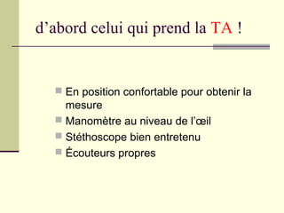 d’abord celui qui prend la TA !
 En position confortable pour obtenir la
mesure
 Manomètre au niveau de l’œil
 Stéthoscope bien entretenu
 Écouteurs propres
 