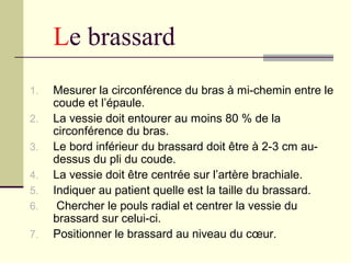 Le brassard
1. Mesurer la circonférence du bras à mi-chemin entre le
coude et l’épaule.
2. La vessie doit entourer au moins 80 % de la
circonférence du bras.
3. Le bord inférieur du brassard doit être à 2-3 cm au-
dessus du pli du coude.
4. La vessie doit être centrée sur l’artère brachiale.
5. Indiquer au patient quelle est la taille du brassard.
6. Chercher le pouls radial et centrer la vessie du
brassard sur celui-ci.
7. Positionner le brassard au niveau du cœur.
 