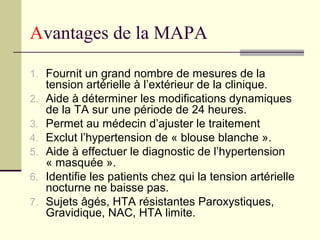 Avantages de la MAPA
1. Fournit un grand nombre de mesures de la
tension artérielle à l’extérieur de la clinique.
2. Aide à déterminer les modifications dynamiques
de la TA sur une période de 24 heures.
3. Permet au médecin d’ajuster le traitement
4. Exclut l’hypertension de « blouse blanche ».
5. Aide à effectuer le diagnostic de l’hypertension
« masquée ».
6. Identifie les patients chez qui la tension artérielle
nocturne ne baisse pas.
7. Sujets âgés, HTA résistantes Paroxystiques,
Gravidique, NAC, HTA limite.
 