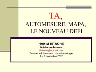 TA,
AUTOMESURE, MAPA,
LE NOUVEAU DEFI
HAKIM HITACHE
Médecine Interne
hhitache@hotmail.com
Formation Intensive en Hypertensiologie
1 – 2 Novembre 2012
 