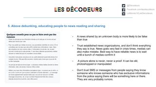 @Décodeurs
Facebook.com/lesdecodeurs
LeMonde.fr/LesDecodeurs
5. Above debunking, educating people to news reading and sharing
- A news shared by an unknown body is more likely to be false
than true
- Trust established news organizations, and don't think everything
they say is true. News goes very fast in crisis times, medias can
also make mistake. Best way to have reliable news is to wait
until a bunch of medias confirm it
- A picture alone is never, never a proof. It can be old,
photoshopped or manipulated
- Don't trust SMS or messages from people saying they know
someone who knows someone who has exclusive informations
from the police saying there will be something here or there.
They are very probably rumors.
 
