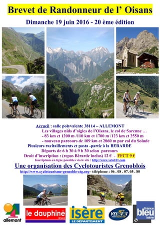 Brevet de Randonneur de l’ Oisans
Dimanche 19 juin 2016 - 20 ème édition
Accueil : salle polyvalente 38114 – ALLEMONT
Les villages nids d’aigles de l’Oisans, le col de Sarenne …
- 83 km et 1200 m /110 km et 1700 m /123 km et 2550 m
- nouveau parcours de 109 km et 2060 m par col du Solude
Plusieurs ravitaillements et pasta -partie à la BERARDE
Départs de 6 h 30 à 9 h 30 selon parcours
Droit d’inscription : (repas Bérarde inclus) 12 € - FFCT 9 €
Inscriptions en ligne possibles via le site : http://www.velo101.com
Une organisation des Cyclotouristes Grenoblois
http://www.cyclotourisme-grenoble-ctg.org– téléphone : 06 . 08 . 07. 05 . 80
 