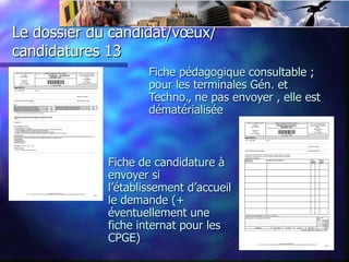 Le dossier du candidat/vœux/
candidatures 13
                     Fiche pédagogique consultable ;
                     pour les terminales Gén. et
                     Techno., ne pas envoyer , elle est
                     dématérialisée



             Fiche de candidature à
             envoyer si
             l’établissement d’accueil
             le demande (+
             éventuellement une
             fiche internat pour les
             CPGE)
 