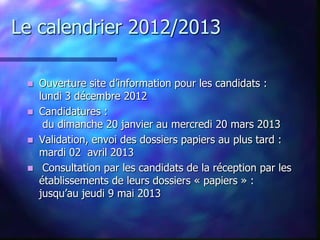 Le calendrier 2012/2013

  Ouverture site d’information pour les candidats :
   lundi 3 décembre 2012
  Candidatures :
    du dimanche 20 janvier au mercredi 20 mars 2013
  Validation, envoi des dossiers papiers au plus tard :
   mardi 02 avril 2013
  Consultation par les candidats de la réception par les
   établissements de leurs dossiers « papiers » :
   jusqu’au jeudi 9 mai 2013
 