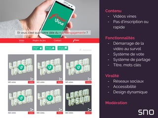 Contenu
- Vidéos vines
- Pas d’inscription ou
rapide
Fonctionnalités
- Démarrage de la
vidéo au survol
- Système de vote
- Système de partage
- Titre, mots clés
Viralité
- Réseaux sociaux
- Accessibilité
- Design dynamique
Modération
 