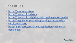 Liens utiles
- https://serviceworke.rs
- https://jakearchibald.com
- https://jakearchibald.github.io/isserviceworkerready/
- https://miguelmota.com/blog/getting-started-with-
service-workers/
- http://alistapart.com/article/application-cache-is-a-
douchebag
 