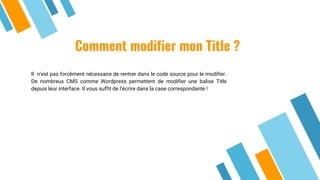 Comment modifier mon Title ?
Il n’est pas forcément nécessaire de rentrer dans le code source pour le modifier.
De nombreux CMS comme Wordpress permettent de modifier une balise Title
depuis leur interface. Il vous suffit de l’écrire dans la case correspondante !
 