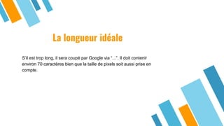 La longueur idéale
S’il est trop long, il sera coupé par Google via “...”. Il doit contenir
environ 70 caractères bien que la taille de pixels soit aussi prise en
compte.
 