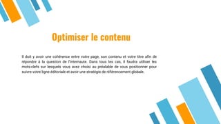 Optimiser le contenu
Il doit y avoir une cohérence entre votre page, son contenu et votre titre afin de
répondre à la question de l’internaute. Dans tous les cas, il faudra utiliser les
mots-clefs sur lesquels vous avez choisi au préalable de vous positionner pour
suivre votre ligne éditoriale et avoir une stratégie de référencement globale.
 