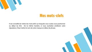 Mes mots-clefs
Il est conseillé de mettre les mots-clefs sur lesquels vous voulez vous positionner
au début du titre. De la même manière, si vous souhaitez améliorer votre
réputation, il faut mettre le nom de votre marque en début de phrase.
 