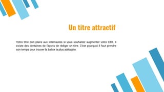 Un titre attractif
Votre titre doit plaire aux internautes si vous souhaitez augmenter votre CTR. Il
existe des centaines de façons de rédiger un titre. C’est pourquoi il faut prendre
son temps pour trouver la balise la plus adéquate.
 