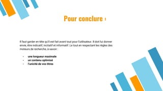 Pour conclure :
Il faut garder en tête qu’il est fait avant tout pour l’utilisateur. Il doit lui donner
envie, être indicatif, incitatif et informatif. Le tout en respectant les règles des
moteurs de recherche, à savoir :
- une longueur maximale
- un contenu optimisé
- l’unicité de vos titres
 