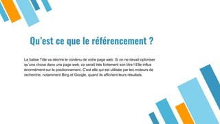 Qu’est ce que le référencement ?
La balise Title va décrire le contenu de votre page web. Si on ne devait optimiser
qu’une chose dans une page web, ce serait très fortement son titre ! Elle influe
énormément sur le positionnement. C’est elle qui est utilisée par les moteurs de
recherche, notamment Bing et Google, quand ils affichent leurs résultats.
 