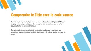 Comprendre le Title avec le code source
Derrière toute page web, il y a un code source. Ce code est rédigé en HTML, un
langage informatique qui donne des consignes aux navigateurs sur ce qu’ils
doivent afficher et comment l’afficher.
Dans ce code, on retrouve toute la construction de la page : ses titres, ses
sous-titres, les paragraphes, les liens, les images… Et même la mise en page du
texte.
 