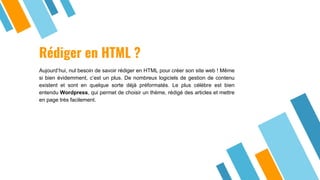 Rédiger en HTML ?
Aujourd’hui, nul besoin de savoir rédiger en HTML pour créer son site web ! Même
si bien évidemment, c’est un plus. De nombreux logiciels de gestion de contenu
existent et sont en quelque sorte déjà préformatés. Le plus célèbre est bien
entendu Wordpress, qui permet de choisir un thème, rédigé des articles et mettre
en page très facilement.
 