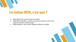 Les balises META, c’est quoi ?
● Balise META Title, qui est le sujet de cet article
● Balise META description : le texte qui apparait en dessous du titre sur les
pages de recherche. Il décrit la page.
● Balise Keywords : elle n’est plus réellement utilisée car obsolète.
 