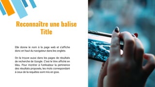Reconnaître une balise
Title
Elle donne le nom à la page web et s’affiche
donc en haut du navigateur dans les onglets.
On la trouve aussi dans les pages de résultats
de recherche de Google. C’est le titre affiché en
bleu. Pour montrer à l’utilisateur la pertinence
des résultats proposés, les mots correspondant
à ceux de la requêtes sont mis en gras.
 