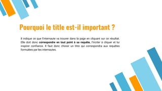 Pourquoi le title est-il important ?
Il indique ce que l’internaute va trouver dans la page en cliquant sur ce résultat.
Elle doit donc correspondre en tout point à sa requête, l’inciter à cliquer et lui
inspirer confiance. Il faut donc choisir un titre qui correspondra aux requêtes
formulées par les internautes.
 