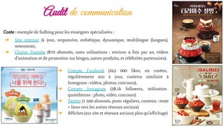 Audit de communication
➔ Compte Facebook (243 000 likes, en coréen,
régulièrement mis à jour, contenu similaire à
Instagram : vidéos, photos, concours),
➔ Compte Instagram (38.1k followers, utilisation
quotidienne : photo, vidéo, concours)
➔ Twitter (1 500 abonnés, posts réguliers, contenu : texte
+ liens vers les autres réseaux sociaux)
➔ Affiches (sur site et réseaux sociaux plus qu’affichage)
Corée : exemple de Sulbing pour les enseignes spécialisées :
➔ Site internet (à jour, responsive, esthétique, dynamique, multilingue (langues),
newsroom),
➔ Chaîne Youtube (870 abonnés, rares utilisations : environ 4 fois par an, vidéos
d’animation et de promotion sur bingsu, autres produits, et célébrités partenaires),
 