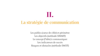 II.
La stratégie de communication
Les publics (cœur de cible) et périmètre
Les objectifs (méthode SMART)
Le concept (l’idée) à communiquer
Les indicateurs de succès
Risques et obstacles (méthode SWOT)
 