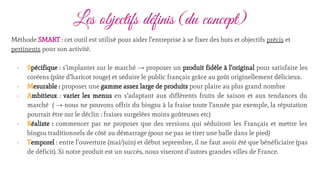 Les objectifs définis (du concept)
Méthode SMART : cet outil est utilisé pour aider l’entreprise à se fixer des buts et objectifs précis et
pertinents pour son activité.
- Spécifique : s’implanter sur le marché → proposer un produit fidèle à l’original pour satisfaire les
coréens (pâte d’haricot rouge) et séduire le public français grâce au goût originellement délicieux.
- Mesurable : proposer une gamme assez large de produits pour plaire au plus grand nombre
- Ambitieux : varier les menus en s’adaptant aux différents fruits de saison et aux tendances du
marché ( → nous ne pouvons offrir du bingsu à la fraise toute l’année par exemple, la réputation
pourrait être sur le déclin : fraises surgelées moins goûteuses etc)
- Réaliste : commencer par ne proposer que des versions qui séduiront les Français et mettre les
bingsu traditionnels de côté au démarrage (pour ne pas se tirer une balle dans le pied)
- Temporel : entre l’ouverture (mai/juin) et début septembre, il ne faut avoir été que bénéficiaire (pas
de déficit). Si notre produit est un succès, nous viseront d’autres grandes villes de France.
 