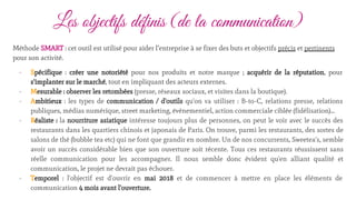 Les objectifs définis (de la communication)
Méthode SMART : cet outil est utilisé pour aider l’entreprise à se fixer des buts et objectifs précis et pertinents
pour son activité.
- Spécifique : créer une notoriété pour nos produits et notre marque ; acquérir de la réputation, pour
s'implanter sur le marché, tout en impliquant des acteurs externes.
- Mesurable : observer les retombées (presse, réseaux sociaux, et visites dans la boutique).
- Ambitieux : les types de communication / d'outils qu'on va utiliser : B-to-C, relations presse, relations
publiques, médias numérique, street marketing, événementiel, action commerciale ciblée (fidélisation)...
- Réaliste : la nourriture asiatique intéresse toujours plus de personnes, on peut le voir avec le succès des
restaurants dans les quartiers chinois et japonais de Paris. On trouve, parmi les restaurants, des sortes de
salons de thé (bubble tea etc) qui ne font que grandir en nombre. Un de nos concurrents, Sweetea's, semble
avoir un succès considérable bien que son ouverture soit récente. Tous ces restaurants réussissent sans
réelle communication pour les accompagner. Il nous semble donc évident qu'en alliant qualité et
communication, le projet ne devrait pas échouer.
- Temporel : l'objectif est d'ouvrir en mai 2018 et de commencer à mettre en place les éléments de
communication 4 mois avant l'ouverture.
 