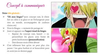 Concept à communiquer
Notre idée générale :
➢ “Oh mon bingsu” (avec concept cute, le client
fait un câlin à sa glace et ne l’échangerait pour
rien au monde, accompagnées de couleurs
claires etc)
➢ Vivre le Bingsu → moment de partage etc
➢ Jouer et appuyer sur l’aspect visuel du bingsu
○ Reprise du concept cute, kawaii → en
personifiant les glaces sous forme de
petits bonhommes (personnification)
○ Doit donner envie d’être dévoré
➢ C’est tellement bon qu’on ne peut plus s’en
passer ! Les gens hurlent et se bousculent pour
en avoir (on en devient gaga)
 