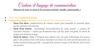 Contenu et langage de communication
★ Monde dédié autour de la marque
★ Création d’un univers « de fiction » pour raconter, faire aimer notre produit
○ Choix d’un décor : prédominance de couleurs claires, lieu tranquille et convivial, petite
touche coréenne mais discrète.
○ Choix d’une histoire : “storytelling”. Personnification de notre produit → création de
mascottes. Histoire → clients qui deviennent fous une fois qu’ils ont goûté, ils rêvent de
bingsu et en deviennent gaga.
○ Choix de valeurs : fidèle à l’original pour séduire avec son goût authentique, fait maison
grâce à des produits frais et de saison. Satisfaire nos clients est notre priorité (tant bien sur
le plan émotionnel que gustatif) → partage d’un moment unique ou de détente, seul ou avec
nos proches.
Eléments de mise en scène et de narration (verbale, visuelle, audiovisuelle…)
 