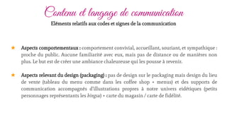 ★ Aspects comportementaux : comportement convivial, accueillant, souriant, et sympathique :
proche du public. Aucune familiarité avec eux, mais pas de distance ou de manières non
plus. Le but est de créer une ambiance chaleureuse qui les pousse à revenir.
★ Aspects relevant du design (packaging) : pas de design sur le packaging mais design du lieu
de vente (tableau du menu comme dans les coffee shop + menus) et des supports de
communication accompagnés d’illustrations propres à notre univers eidétiques (petits
personnages représentants les bingsu) + carte du magasin / carte de fidélité.
Contenu et langage de communication
Eléments relatifs aux codes et signes de la communication
 