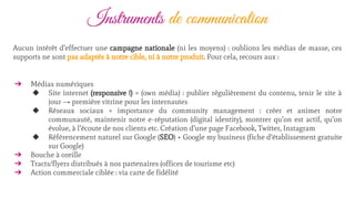 Instruments de communication
Aucun intérêt d’effectuer une campagne nationale (ni les moyens) : oublions les médias de masse, ces
supports ne sont pas adaptés à notre cible, ni à notre produit. Pour cela, recours aux :
➔ Médias numériques
◆ Site internet (responsive !) = (own média) : publier régulièrement du contenu, tenir le site à
jour → première vitrine pour les internautes
◆ Réseaux sociaux = importance du community management : créer et animer notre
communauté, maintenir notre e-réputation (digital identity), montrer qu’on est actif, qu’on
évolue, à l’écoute de nos clients etc. Création d’une page Facebook, Twitter, Instagram
◆ Référencement naturel sur Google (SEO) + Google my business (fiche d’établissement gratuite
sur Google)
➔ Bouche à oreille
➔ Tracts/flyers distribués à nos partenaires (offices de tourisme etc)
➔ Action commerciale ciblée : via carte de fidélité
 