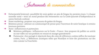 Instruments de communication
➔ Evénementiel (externe) : possibilité de venir goûter un peu de bingsu les premiers jours / à chaque
nouvelle sortie + tenir un stand pendant des événements sur la Corée (journée d’indépendance et
autres festivals coréens)
➔ Street marketing : proposer aux passants de goûter du bingsu
➔ Relations presse : adresser un communiqué de presse pour l’ouverture de notre boutique à certains
journaux parisiens
➔ Autre : influenceurs et partenaires
◆ Relations publiques : influenceurs sur la Corée + France : leur proposer de publier un article
ou une vidéo sur nos produits en venant en manger gratuitement
◆ Partenariat : être partagé et répertorié dans des sites de références coréens (office du tourisme
coréen, Paris …). Références asiatiques telles que Nautiljon et faire des promotions sur des
sites comme La Fourchette.
 